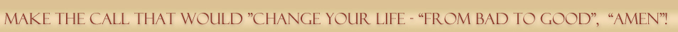  Make the call that would "Change your Life" - "From Bad To Good", "Amen"!